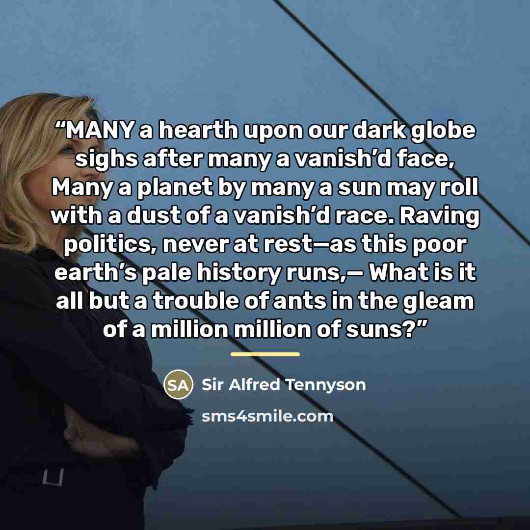 “MANY a hearth upon our dark globe sighs after many a vanish’d face, Many a planet by many a sun may roll with a dust of a vanish’d race. Raving politics, never at rest—as this poor earth’s pale history runs,— What is it all but a trouble of ants in the gleam of a million million of suns?” quote by Anonymous