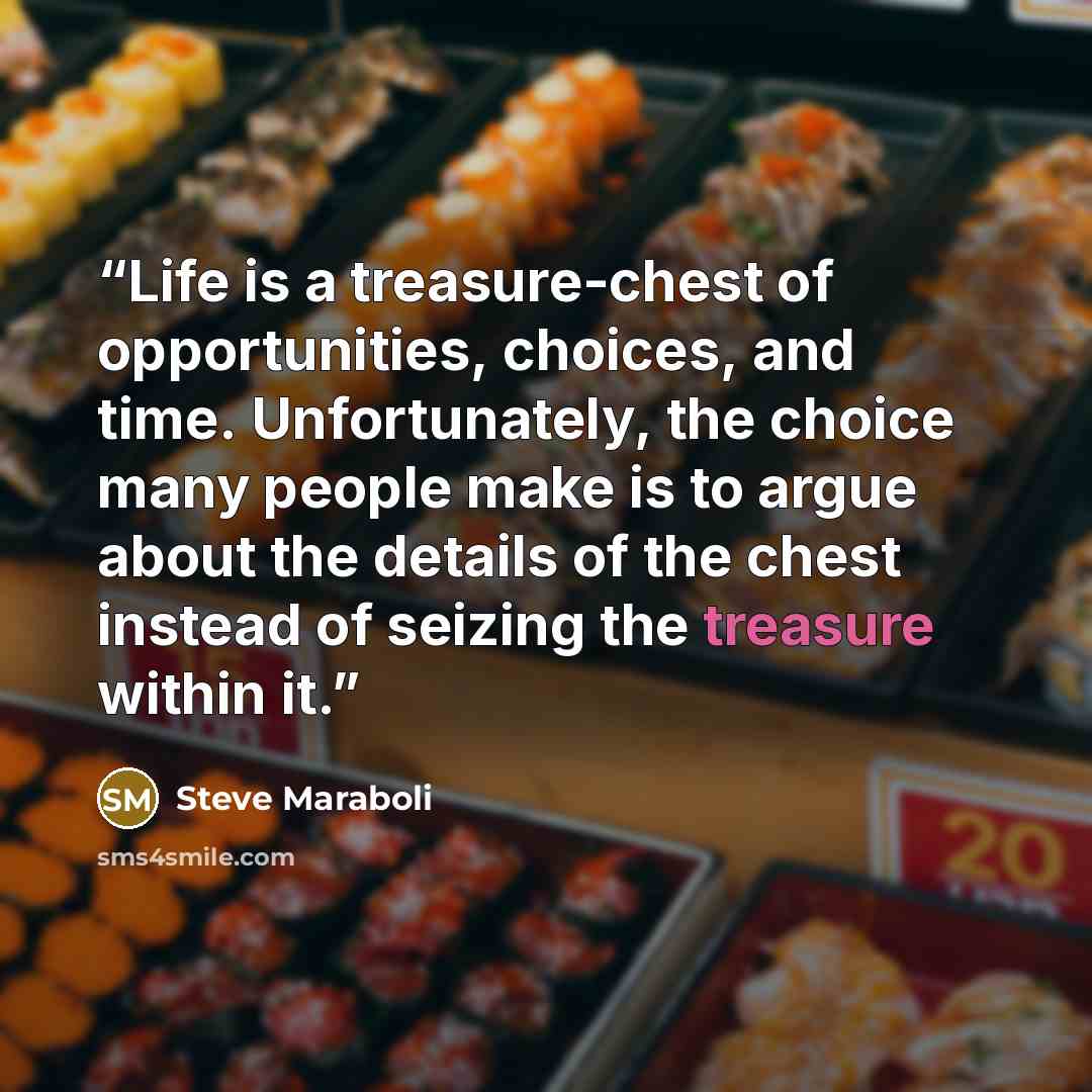 “Life is a treasure-chest of opportunities, choices, and time. Unfortunately, the choice many people make is to argue about the details of the chest instead of seizing the treasure within it.” quote by Steve Maraboli