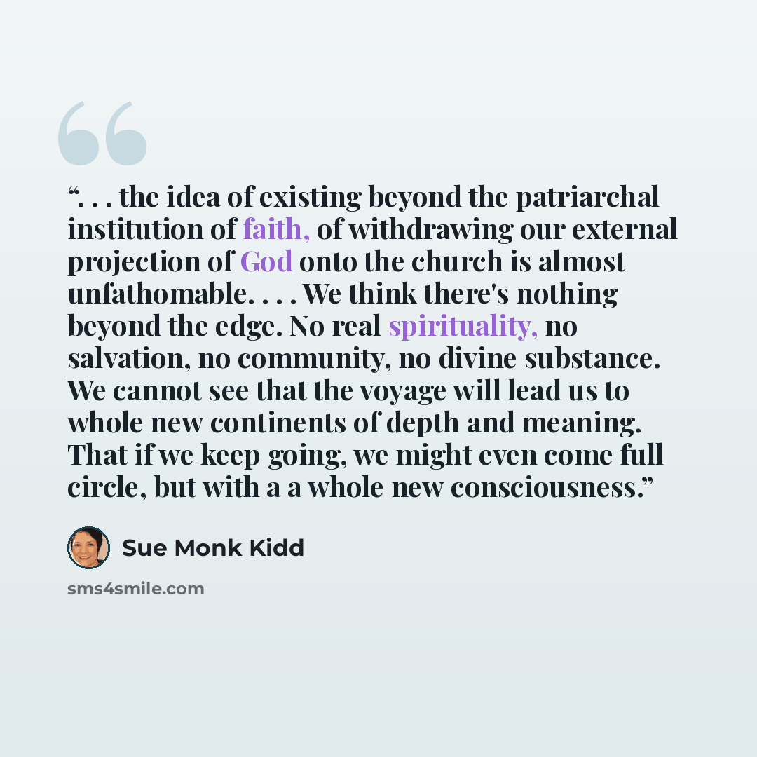 “. . . the idea of existing beyond the patriarchal institution of faith, of withdrawing our external projection of God onto the church is almost unfathomable. . . . We think there's nothing beyond the edge. No real spirituality, no salvation, no community, no divine substance. We cannot see that…” quote by Sue Monk Kidd
