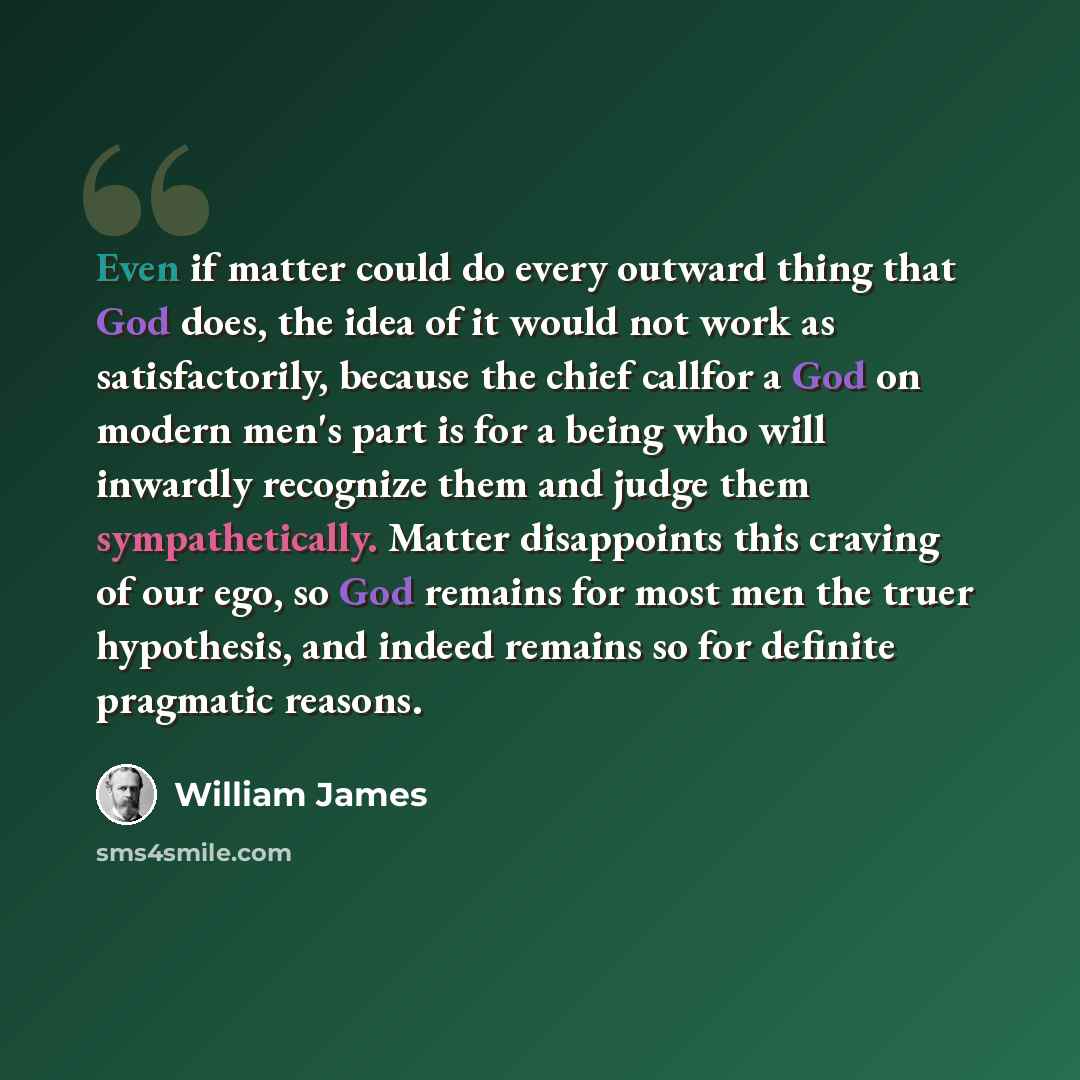 “Even if matter could do every outward thing that God does, the idea of it would not work as satisfactorily, because the chief callfor a God on modern men's part is for a being who will inwardly recognize them and judge them sympathetically. Matter disappoints this craving of our ego, so God…” quote by William James