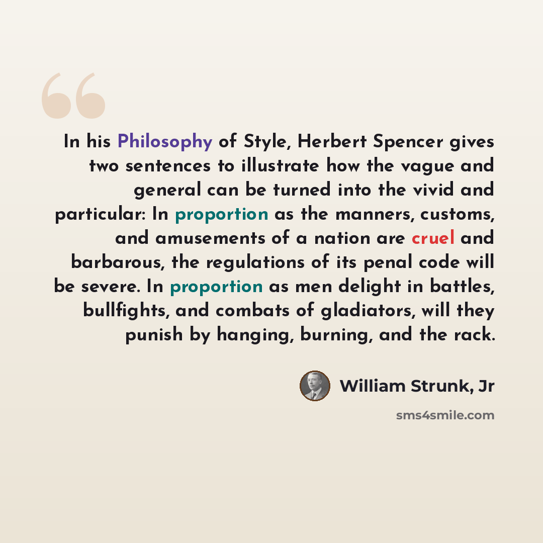 “In his Philosophy of Style, Herbert Spencer gives two sentences to illustrate how the vague and general can be turned into the vivid and particular: In proportion as the manners, customs, and amusements of a nation are cruel and barbarous, the regulations of its penal code will be severe. In…” quote by William Strunk, Jr