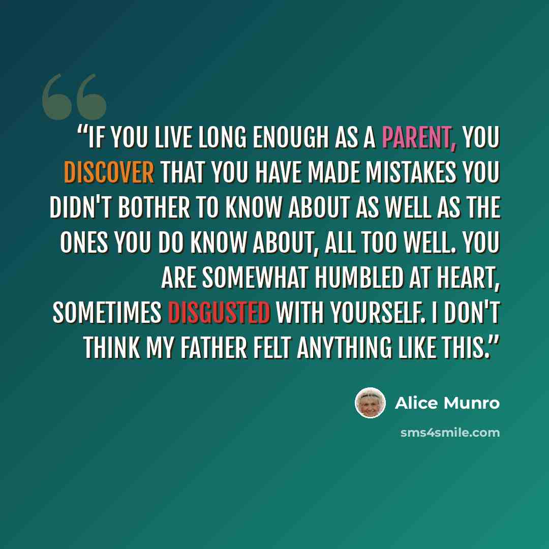 “If you live long enough as a parent, you discover that you have made mistakes you didn't bother to know about as well as the ones you do know about, all too well. You are somewhat humbled at heart, sometimes disgusted with yourself. I don't think my father felt anything like this.” quote by Alice Munro