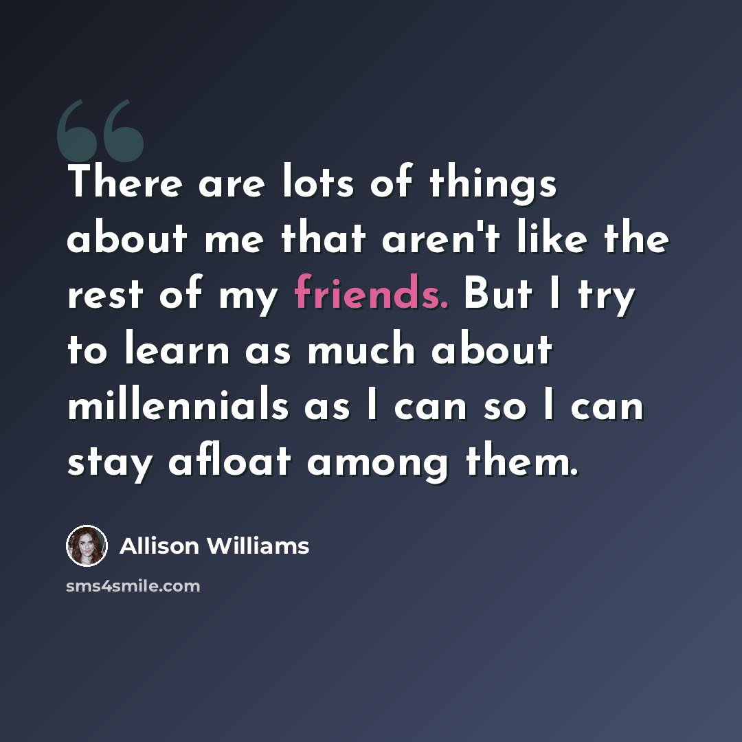 “There are lots of things about me that aren't like the rest of my friends. But I try to learn as much about millennials as I can so I can stay afloat among them.” quote by Allison Williams