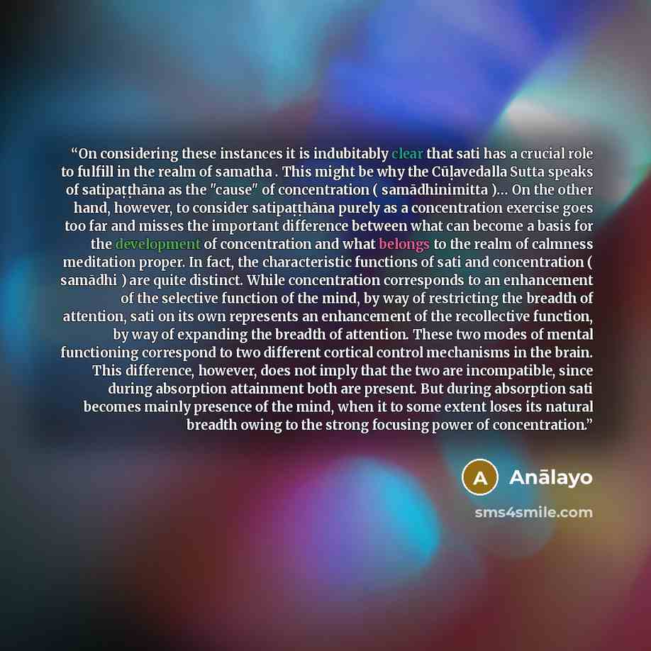 “On considering these instances it is indubitably clear that sati has a crucial role to fulfill in the realm of samatha . This might be why the Cūḷavedalla Sutta speaks of satipaṭṭhāna as the "cause" of concentration ( samādhinimitta )… On the other hand, however, to consider satipaṭṭhāna purely as…” quote by Anālayo