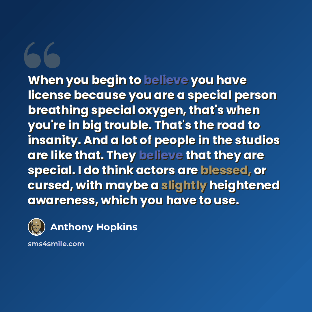 “When you begin to believe you have license because you are a special person breathing special oxygen, that's when you're in big trouble. That's the road to insanity. And a lot of people in the studios are like that. They believe that they are special. I do think actors are blessed, or cursed, with…” quote by Anthony Hopkins