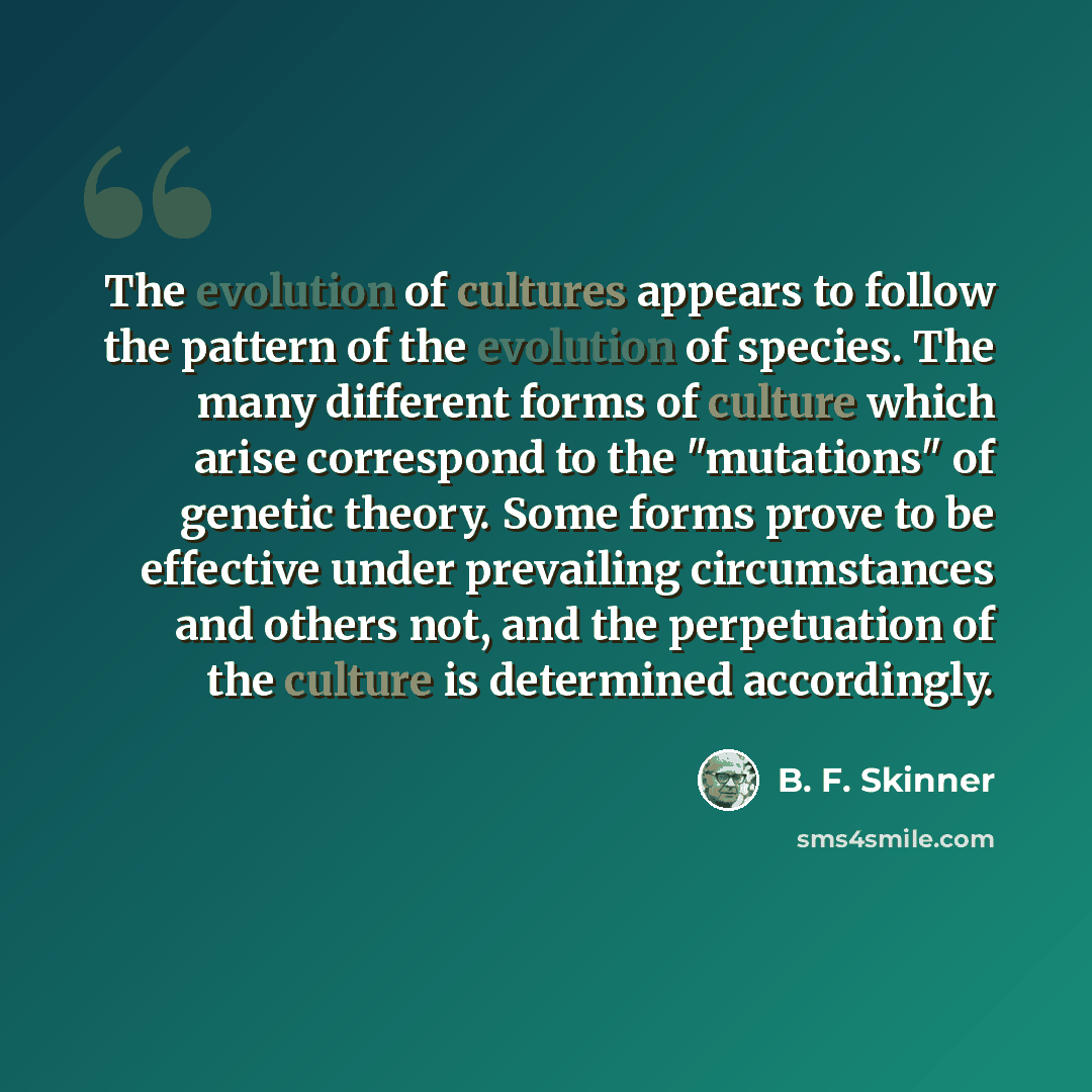 “The evolution of cultures appears to follow the pattern of the evolution of species. The many different forms of culture which arise correspond to the "mutations" of genetic theory. Some forms prove to be effective under prevailing circumstances and others not, and the perpetuation of the culture…” quote by B. F. Skinner