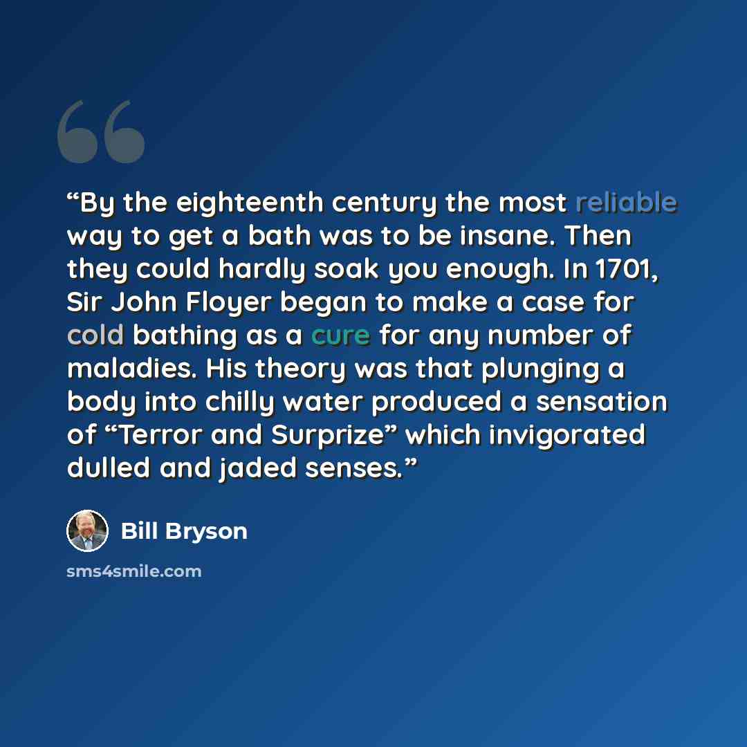 “By the eighteenth century the most reliable way to get a bath was to be insane. Then they could hardly soak you enough. In 1701, Sir John Floyer began to make a case for cold bathing as a cure for any number of maladies. His theory was that plunging a body into chilly water produced a sensation of…” quote by Bill Bryson