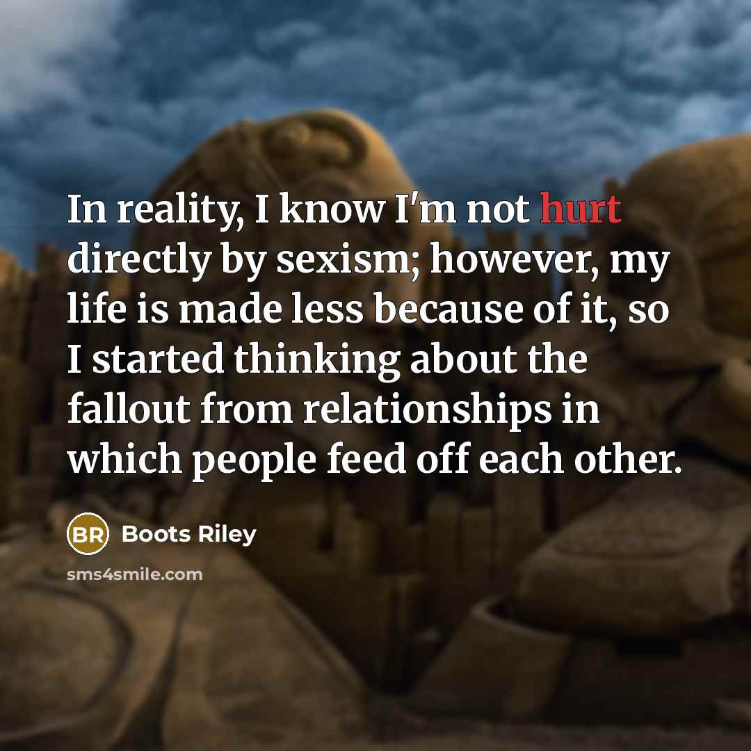 “In reality, I know I'm not hurt directly by sexism; however, my life is made less because of it, so I started thinking about the fallout from relationships in which people feed off each other.” quote by Boots Riley