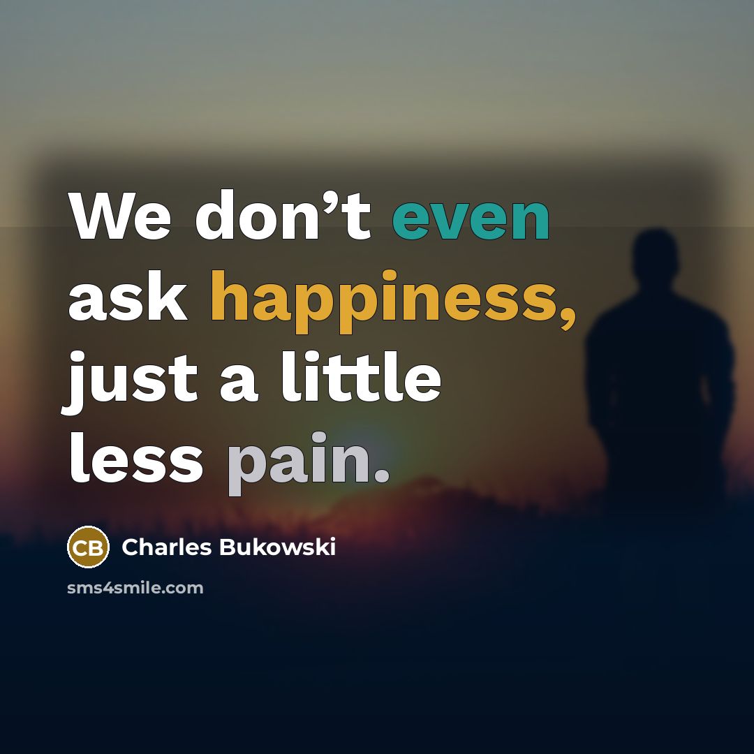 “We don’t even ask happiness, just a little less pain.” quote by Charles Bukowski