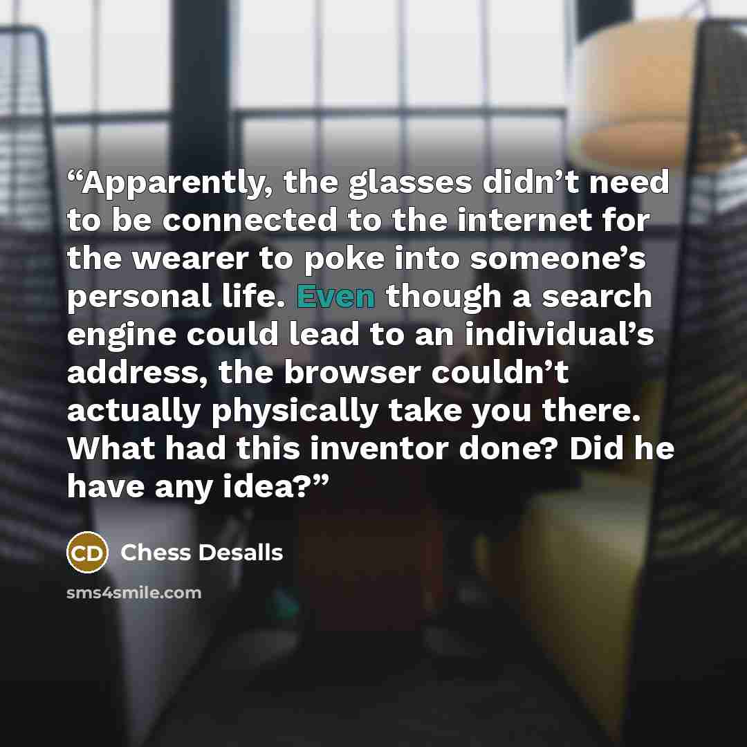“Apparently, the glasses didn’t need to be connected to the internet for the wearer to poke into someone’s personal life. Even though a search engine could lead to an individual’s address, the browser couldn’t actually physically take you there. What had this inventor done? Did he have any idea?” quote by Chess Desalls