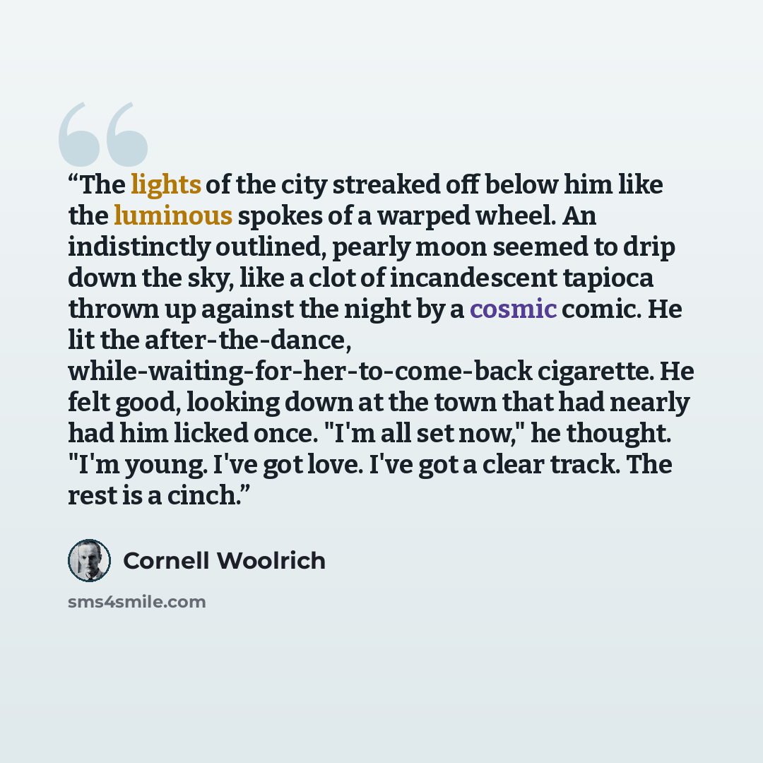 “The lights of the city streaked off below him like the luminous spokes of a warped wheel. An indistinctly outlined, pearly moon seemed to drip down the sky, like a clot of incandescent tapioca thrown up against the night by a cosmic comic. He lit the after-the-dance…” quote by Cornell Woolrich