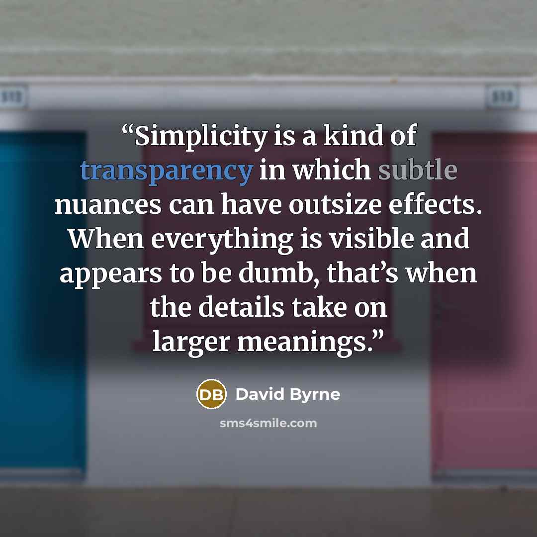 “Simplicity is a kind of transparency in which subtle nuances can have outsize effects. When everything is visible and appears to be dumb, that’s when the details take on larger meanings.” quote by David Byrne