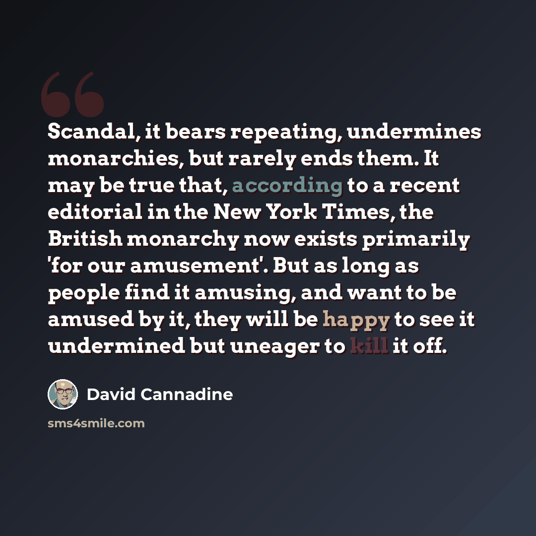 “Scandal, it bears repeating, undermines monarchies, but rarely ends them. It may be true that, according to a recent editorial in the New York Times, the British monarchy now exists primarily 'for our amusement'. But as long as people find it amusing, and want to be amused by it, they will be…” quote by David Cannadine