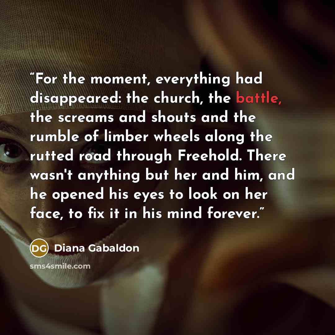 “For the moment, everything had disappeared: the church, the battle, the screams and shouts and the rumble of limber wheels along the rutted road through Freehold. There wasn't anything but her and him, and he opened his eyes to look on her face, to fix it in his mind forever.” quote by Diana Gabaldon