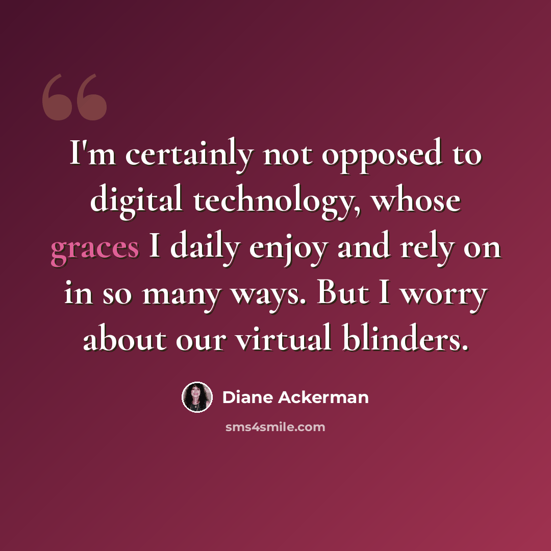 “I'm certainly not opposed to digital technology, whose graces I daily enjoy and rely on in so many ways. But I worry about our virtual blinders.” quote by Diane Ackerman