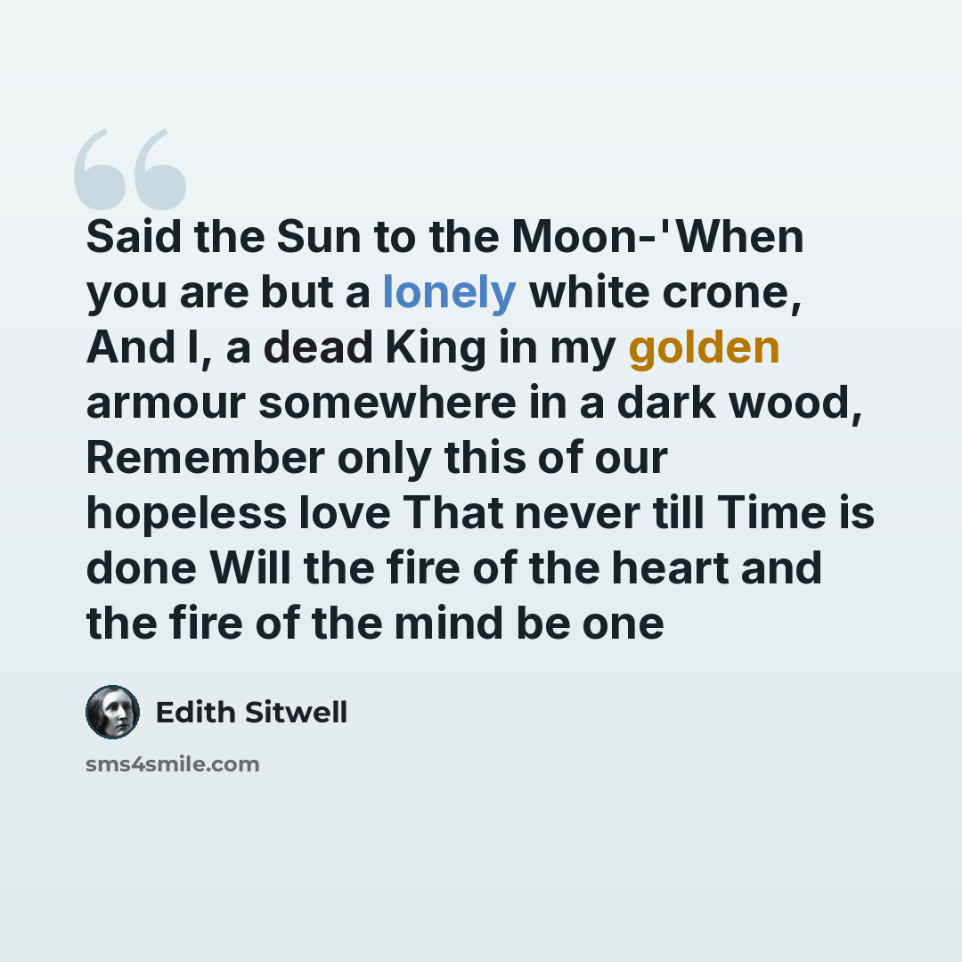 “Said the Sun to the Moon-'When you are but a lonely white crone, And I, a dead King in my golden armour somewhere in a dark wood, Remember only this of our hopeless love That never till Time is done Will the fire of the heart and the fire of the mind be one” quote by Edith Sitwell