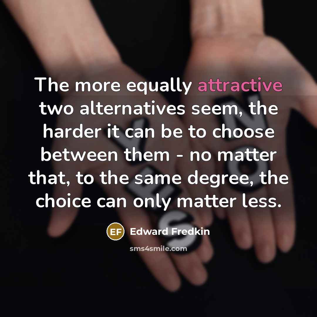 “The more equally attractive two alternatives seem, the harder it can be to choose between them - no matter that, to the same degree, the choice can only matter less.” quote by Edward Fredkin