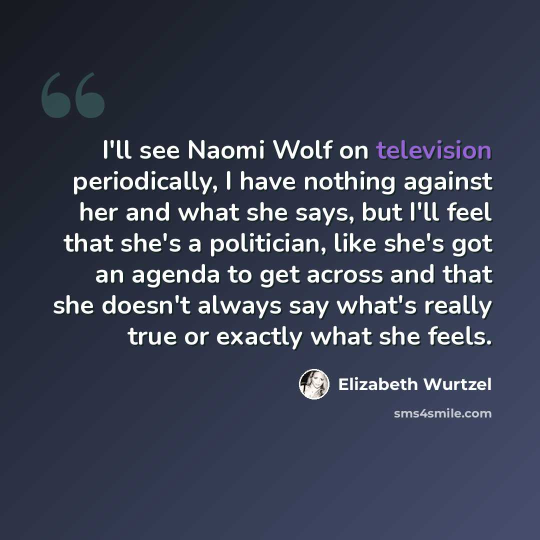 “I'll see Naomi Wolf on television periodically, I have nothing against her and what she says, but I'll feel that she's a politician, like she's got an agenda to get across and that she doesn't always say what's really true or exactly what she feels.” quote by Elizabeth Wurtzel
