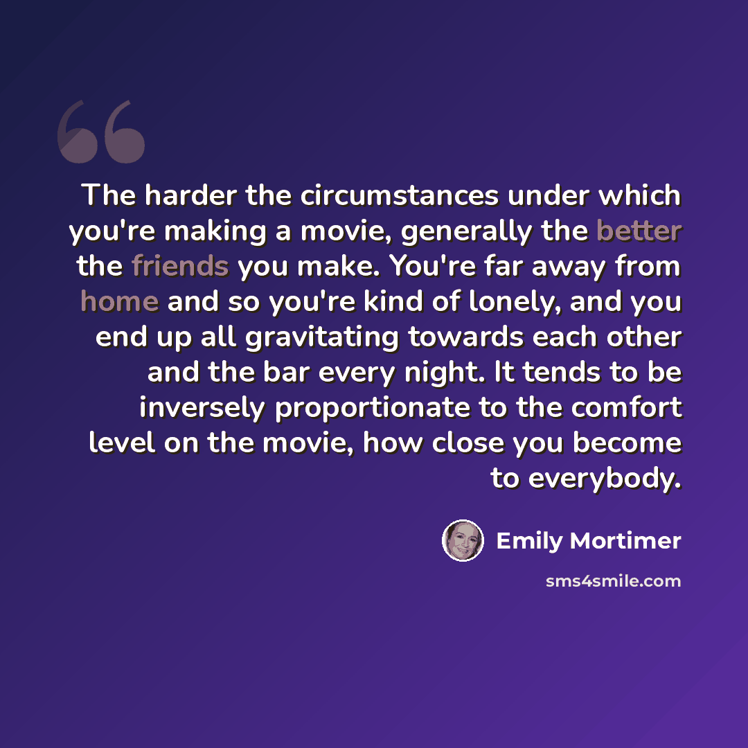 “The harder the circumstances under which you're making a movie, generally the better the friends you make. You're far away from home and so you're kind of lonely, and you end up all gravitating towards each other and the bar every night. It tends to be inversely proportionate to the comfort level…” quote by Emily Mortimer