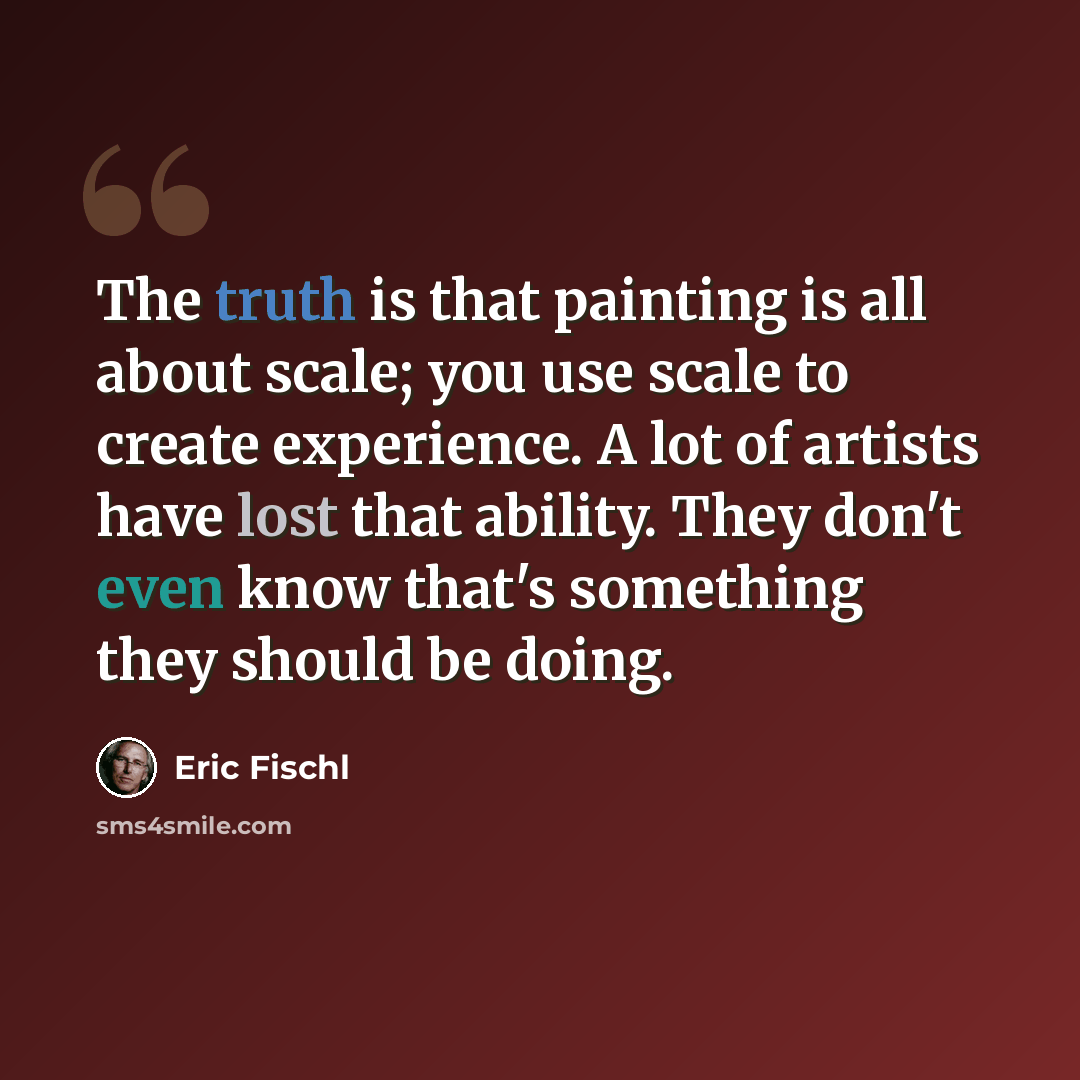 “The truth is that painting is all about scale; you use scale to create experience. A lot of artists have lost that ability. They don't even know that's something they should be doing.” quote by Eric Fischl