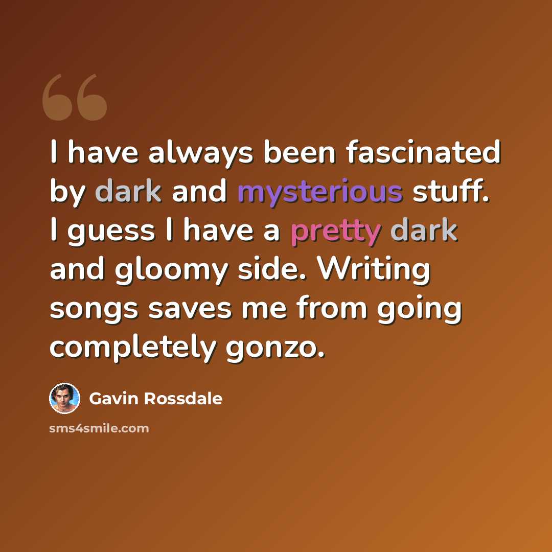 “I have always been fascinated by dark and mysterious stuff. I guess I have a pretty dark and gloomy side. Writing songs saves me from going completely gonzo.” quote by Gavin Rossdale