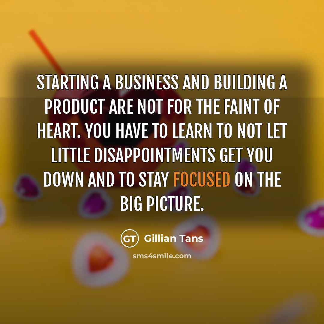 “Starting a business and building a product are not for the faint of heart. You have to learn to not let little disappointments get you down and to stay focused on the big picture.” quote by Gillian Tans