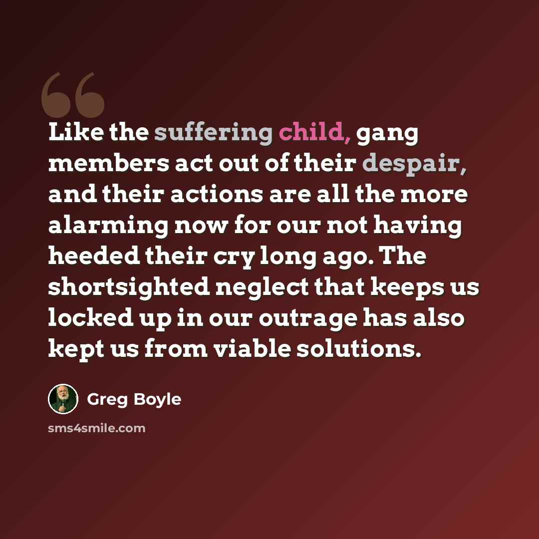 “Like the suffering child, gang members act out of their despair, and their actions are all the more alarming now for our not having heeded their cry long ago. The shortsighted neglect that keeps us locked up in our outrage has also kept us from viable solutions.” quote by Greg Boyle