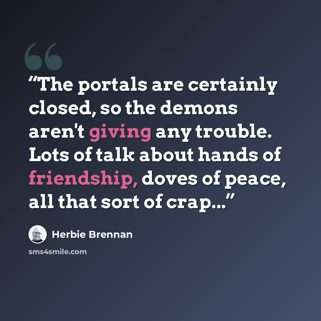 “The portals are certainly closed, so the demons aren't giving any trouble. Lots of talk about hands of friendship, doves of peace, all that sort of crap...” quote by Herbie Brennan