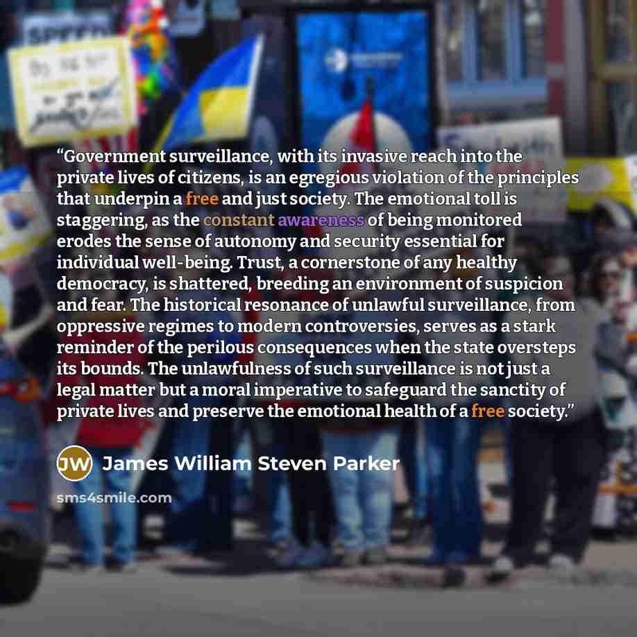 “Government surveillance, with its invasive reach into the private lives of citizens, is an egregious violation of the principles that underpin a free and just society. The emotional toll is staggering, as the constant awareness of being monitored erodes the sense of autonomy and security essential…” quote by James William Steven Parker