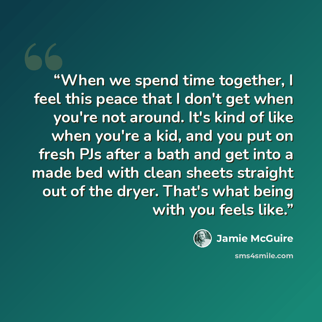 “When we spend time together, I feel this peace that I don't get when you're not around. It's kind of like when you're a kid, and you put on fresh PJs after a bath and get into a made bed with clean sheets straight out of the dryer. That's what being with you feels like.” quote by Jamie McGuire