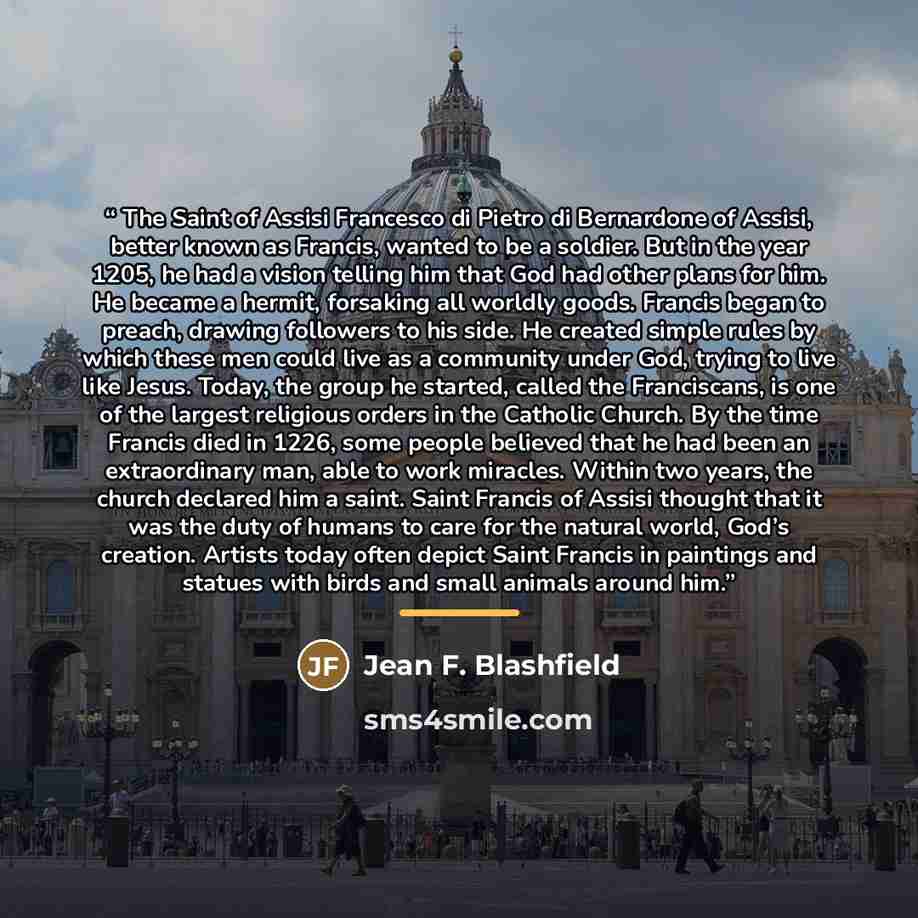 “The Saint of Assisi Francesco di Pietro di Bernardone of Assisi, better known as Francis, wanted to be a soldier. But in the year 1205, he had a vision telling him that God had other plans for him. He became a hermit, forsaking all worldly goods. Francis began to preach, drawing followers to his…” quote by Jean F. Blashfield