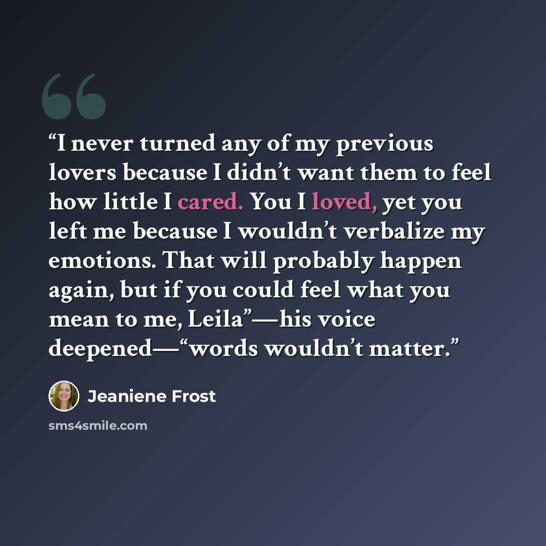“I never turned any of my previous lovers because I didn’t want them to feel how little I cared. You I loved, yet you left me because I wouldn’t verbalize my emotions. That will probably happen again, but if you could feel what you mean to me, Leila”—his voice deepened—“words wouldn’t matter.” quote by Jeaniene Frost