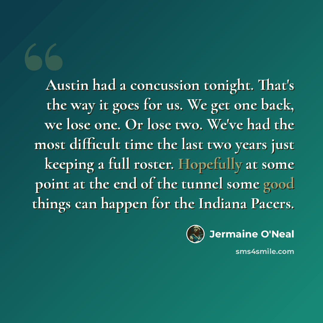 “Austin had a concussion tonight. That's the way it goes for us. We get one back, we lose one. Or lose two. We've had the most difficult time the last two years just keeping a full roster. Hopefully at some point at the end of the tunnel some good things can happen for the Indiana Pacers.” quote by Jermaine O'Neal