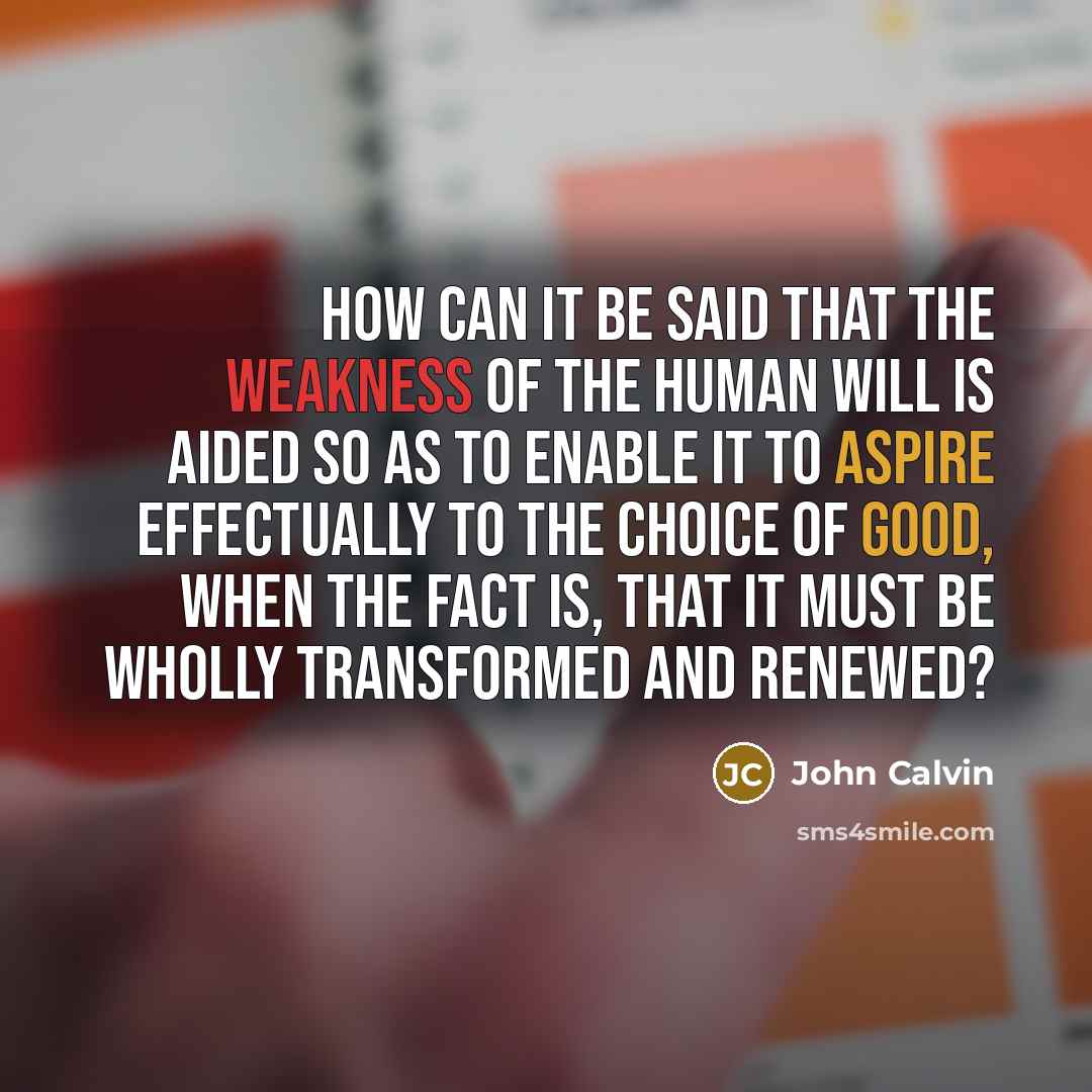 “How can it be said that the weakness of the human will is aided so as to enable it to aspire effectually to the choice of good, when the fact is, that it must be wholly transformed and renewed?” quote by John Calvin