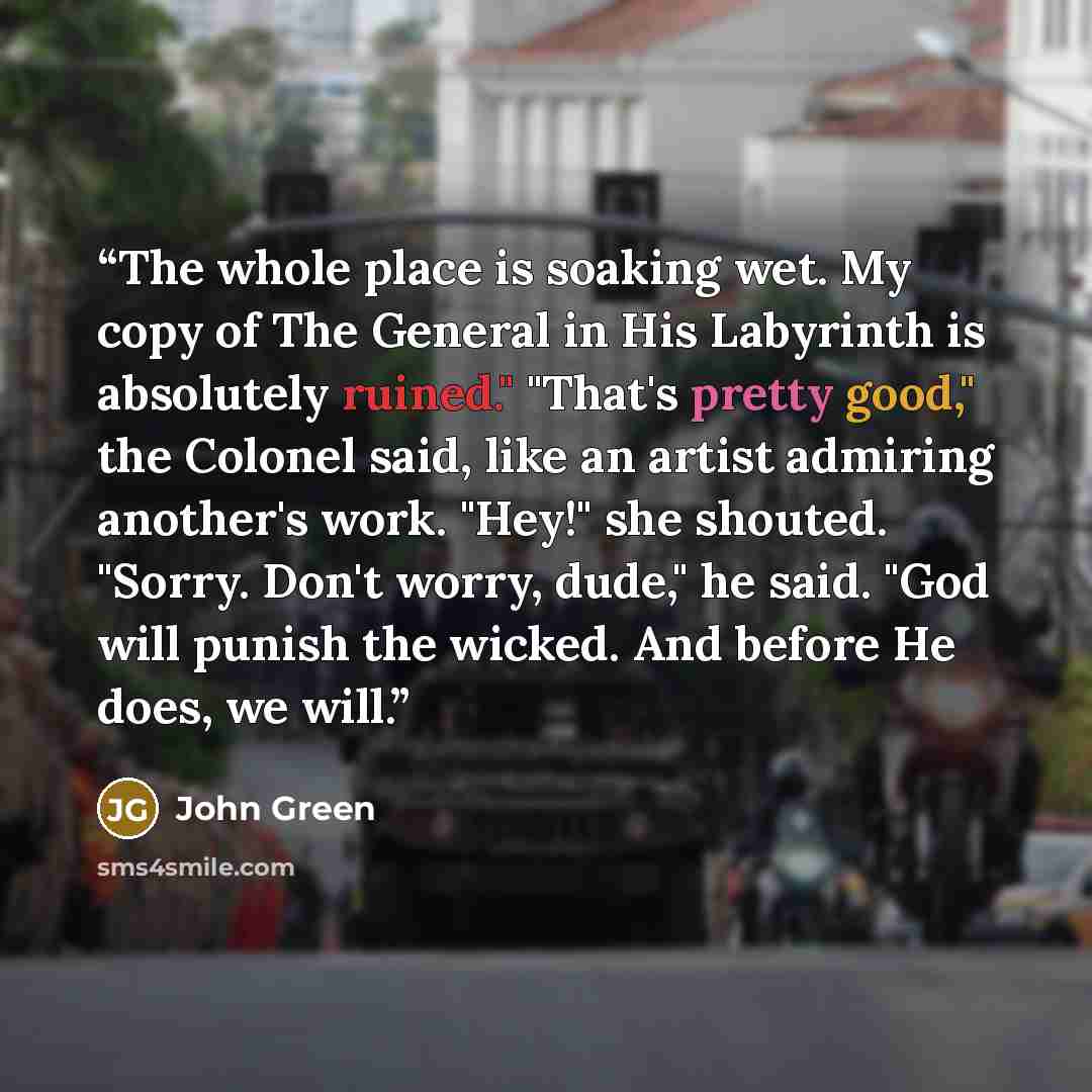 “The whole place is soaking wet. My copy of The General in His Labyrinth is absolutely ruined." "That's pretty good," the Colonel said, like an artist admiring another's work. "Hey!" she shouted. "Sorry. Don't worry, dude," he said. "God will punish the wicked. And before He does, we will.” quote by John Green