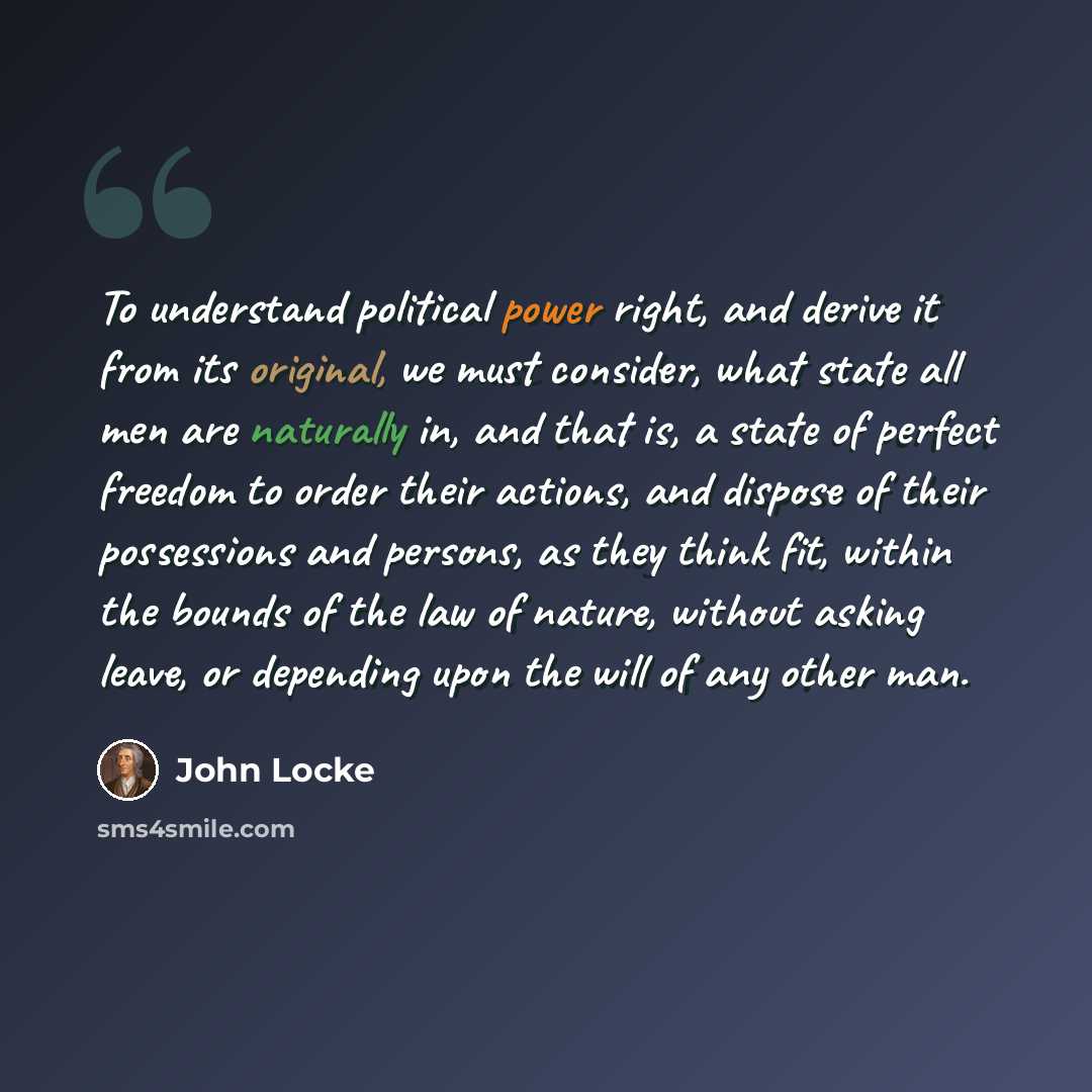 “To understand political power right, and derive it from its original, we must consider, what state all men are naturally in, and that is, a state of perfect freedom to order their actions, and dispose of their possessions and persons, as they think fit, within the bounds of the law of nature…” quote by John Locke