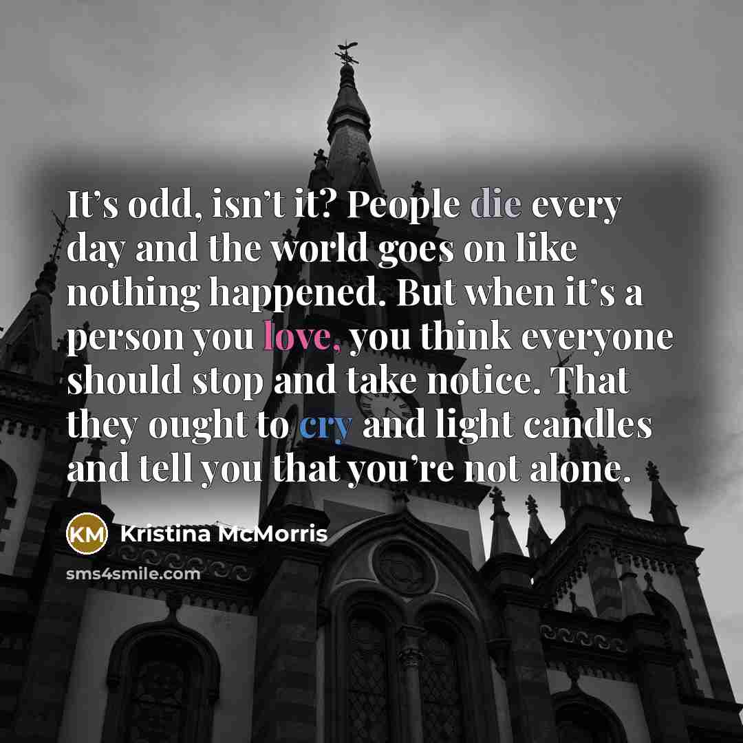 “It’s odd, isn’t it? People die every day and the world goes on like nothing happened. But when it’s a person you love, you think everyone should stop and take notice. That they ought to cry and light candles and tell you that you’re not alone.” quote by Kristina McMorris