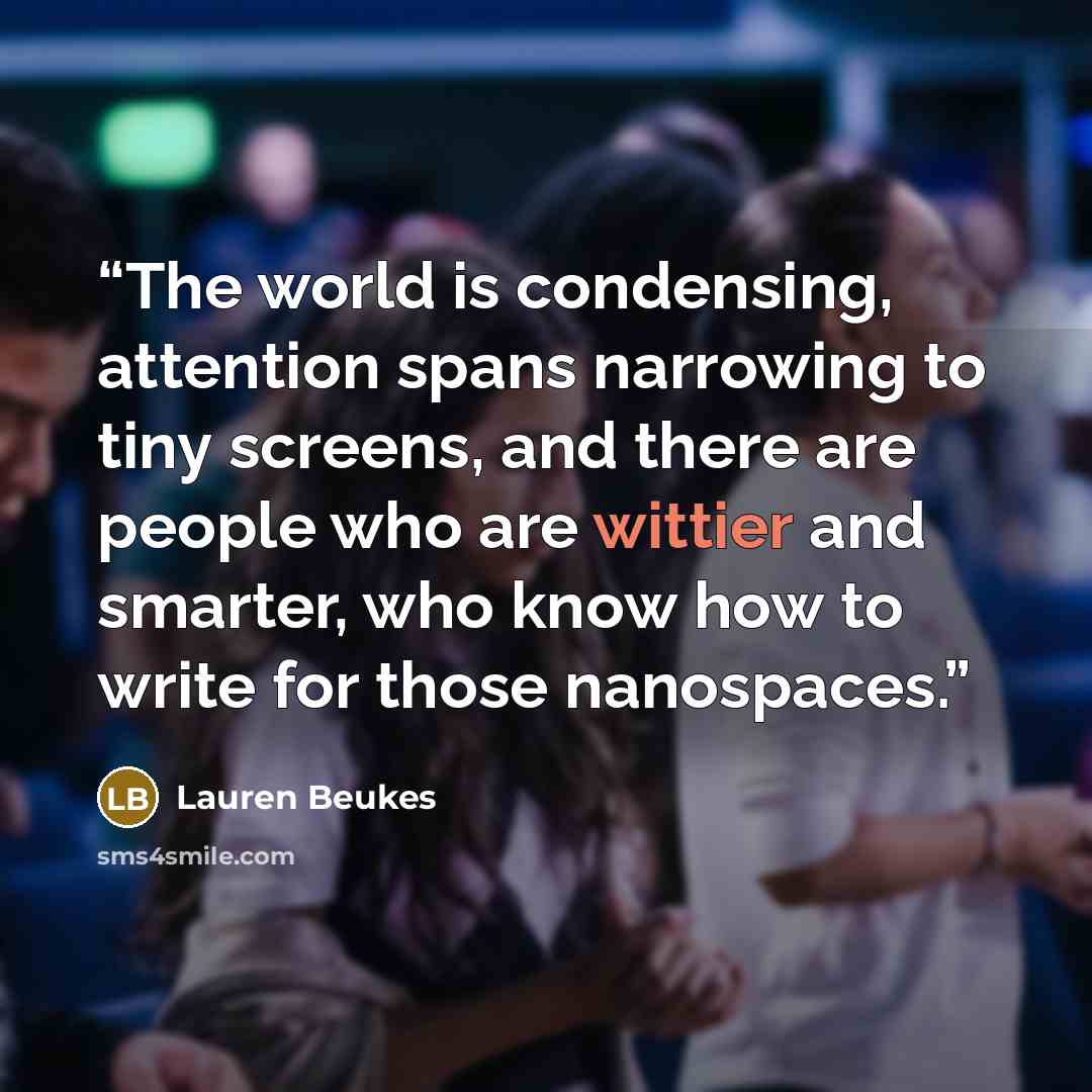 “The world is condensing, attention spans narrowing to tiny screens, and there are people who are wittier and smarter, who know how to write for those nanospaces.” quote by Lauren Beukes
