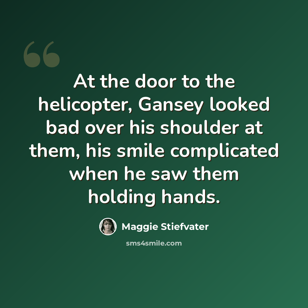 “At the door to the helicopter, Gansey looked bad over his shoulder at them, his smile complicated when he saw them holding hands.” quote by Maggie Stiefvater
