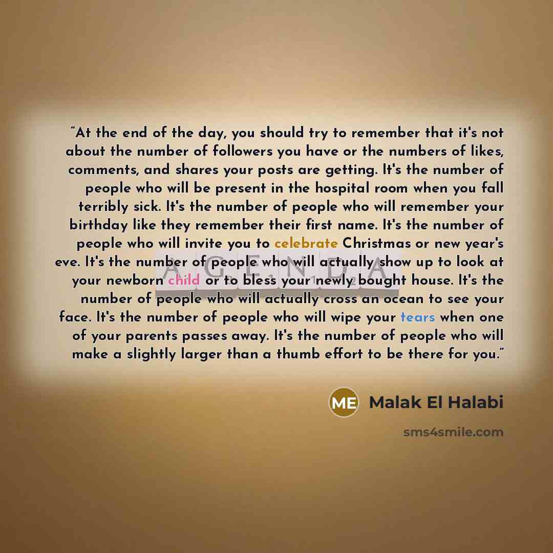 “At the end of the day, you should try to remember that it's not about the number of followers you have or the numbers of likes, comments, and shares your posts are getting. It's the number of people who will be present in the hospital room when you fall terribly sick. It's the number of people who…” quote by Malak El Halabi