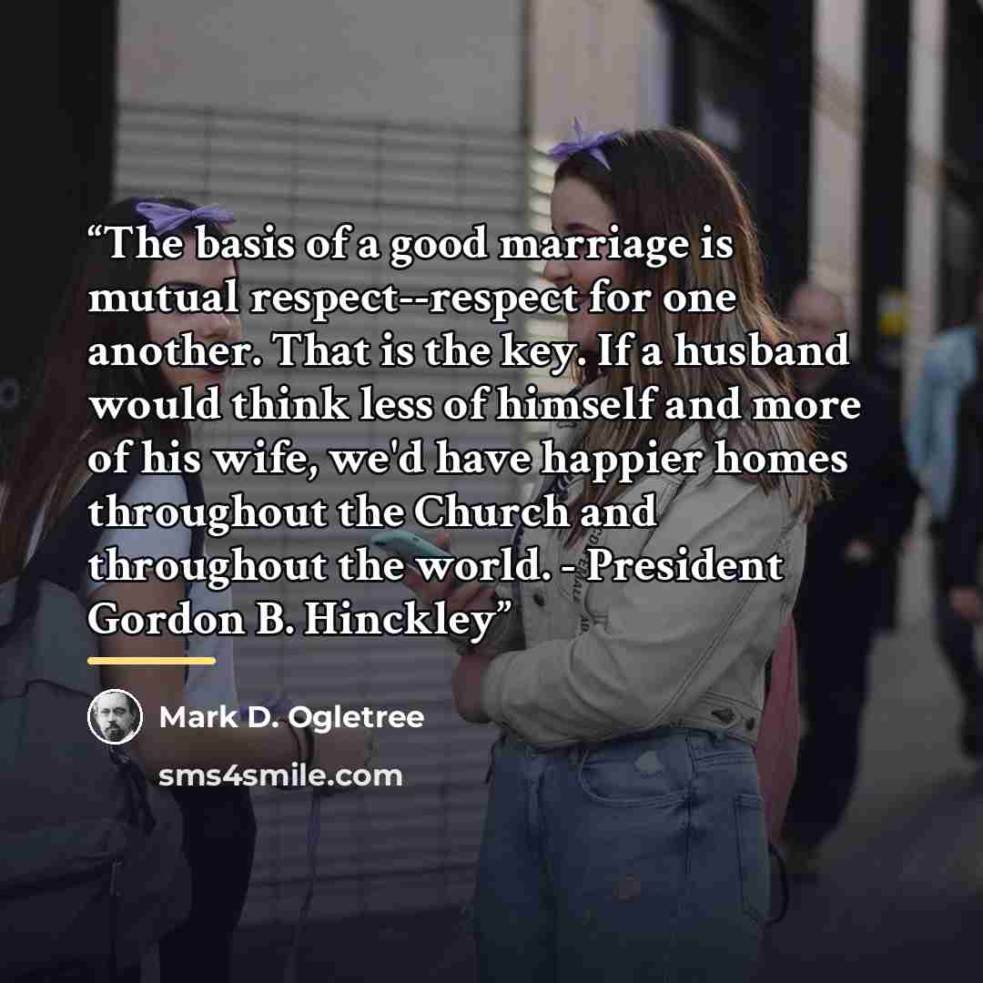 “The basis of a good marriage is mutual respect--respect for one another. That is the key. If a husband would think less of himself and more of his wife, we'd have happier homes throughout the Church and throughout the world. - President Gordon B. Hinckley” quote by Mark D. Ogletree