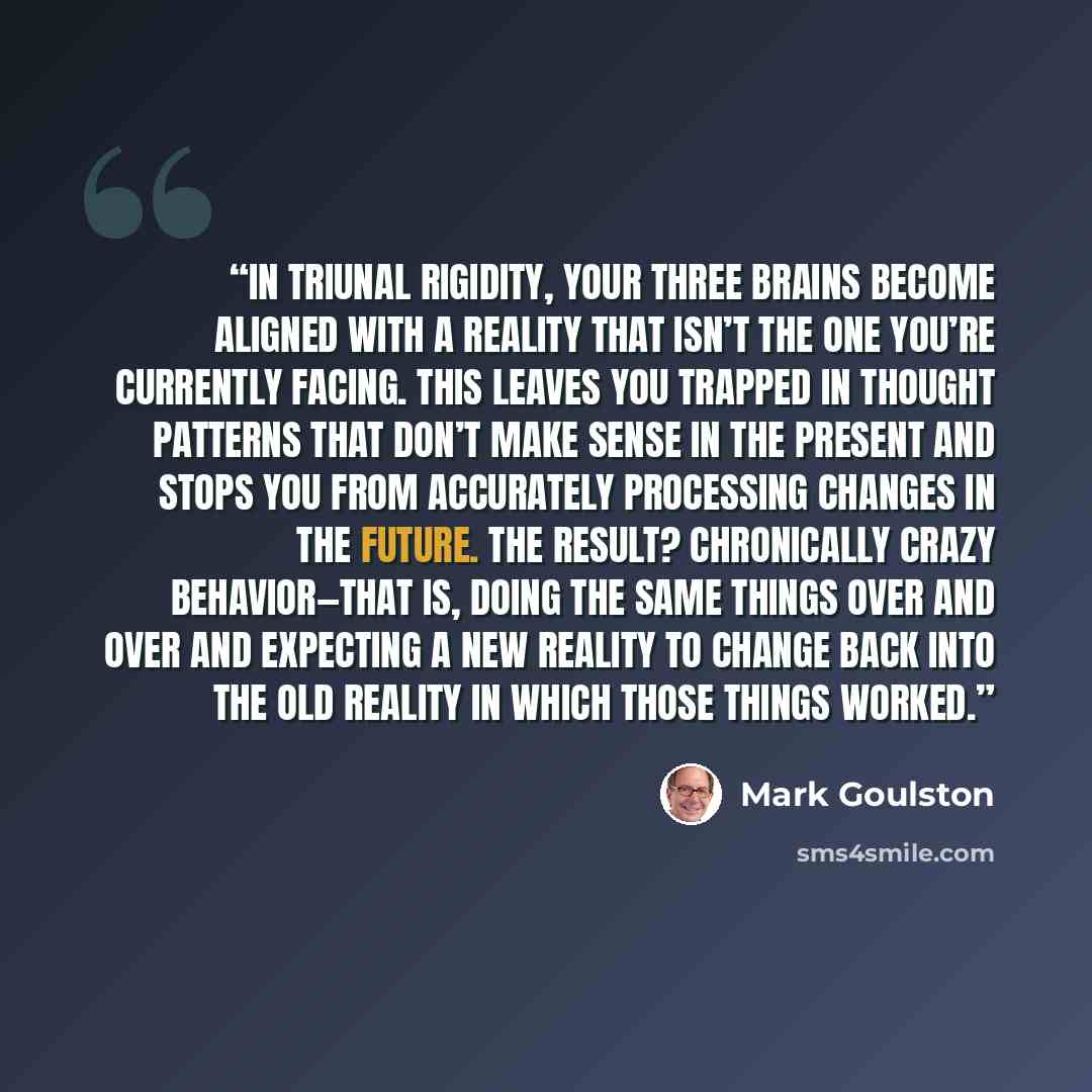 “In triunal rigidity, your three brains become aligned with a reality that isn’t the one you’re currently facing. This leaves you trapped in thought patterns that don’t make sense in the present and stops you from accurately processing changes in the future. The result? Chronically crazy…” quote by Mark Goulston