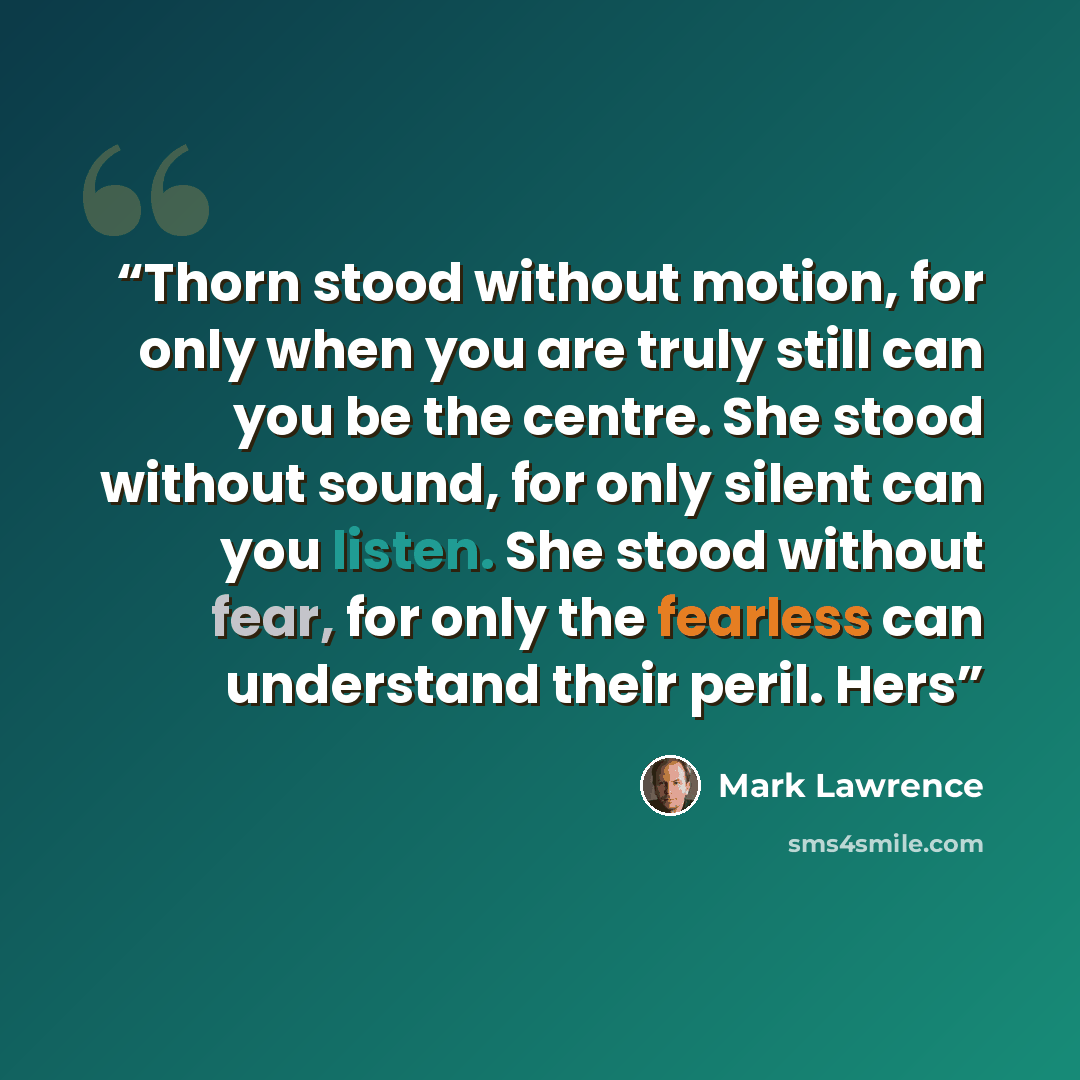 “Thorn stood without motion, for only when you are truly still can you be the centre. She stood without sound, for only silent can you listen. She stood without fear, for only the fearless can understand their peril. Hers” quote by Mark Lawrence