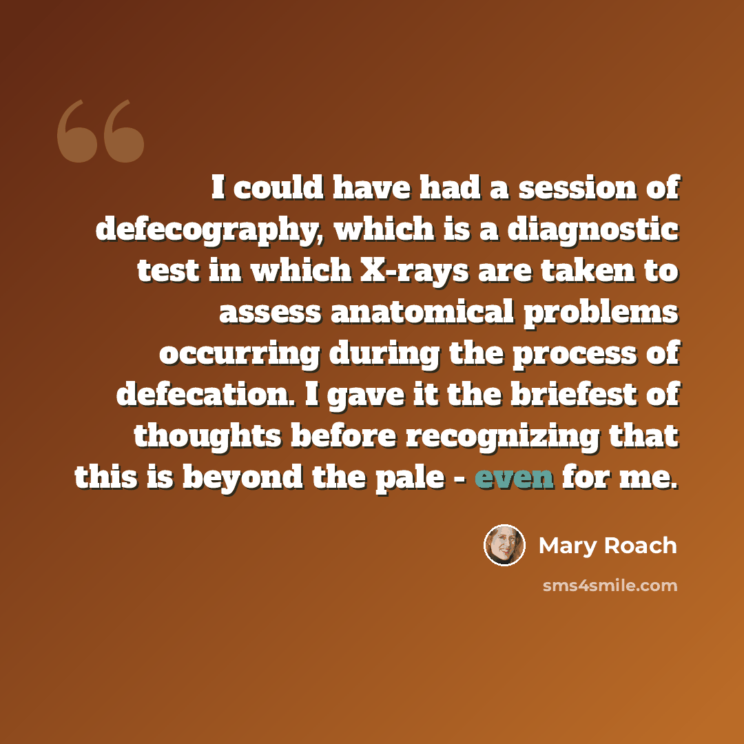 “I could have had a session of defecography, which is a diagnostic test in which X-rays are taken to assess anatomical problems occurring during the process of defecation. I gave it the briefest of thoughts before recognizing that this is beyond the pale - even for me.” quote by Mary Roach