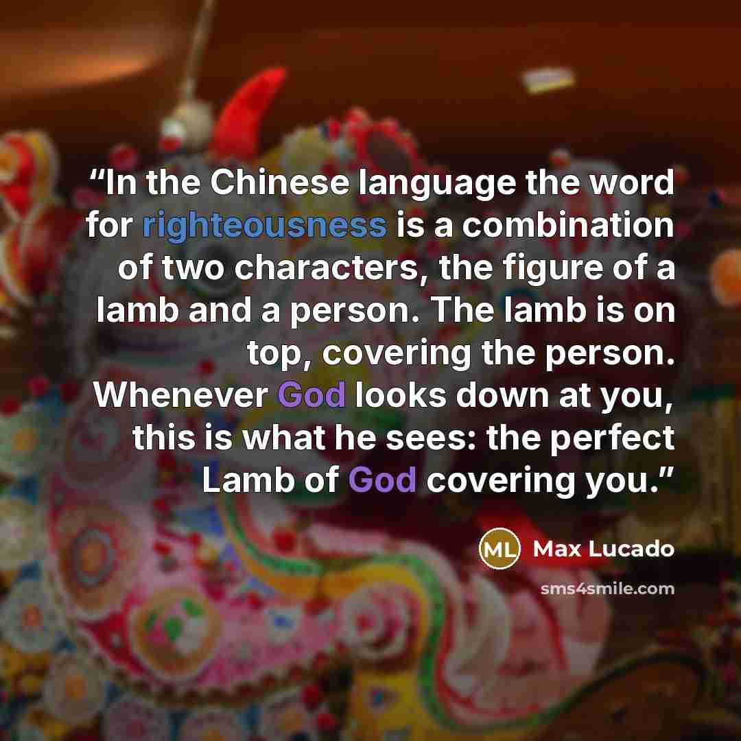 “In the Chinese language the word for righteousness is a combination of two characters, the figure of a lamb and a person. The lamb is on top, covering the person. Whenever God looks down at you, this is what he sees: the perfect Lamb of God covering you.” quote by Max Lucado