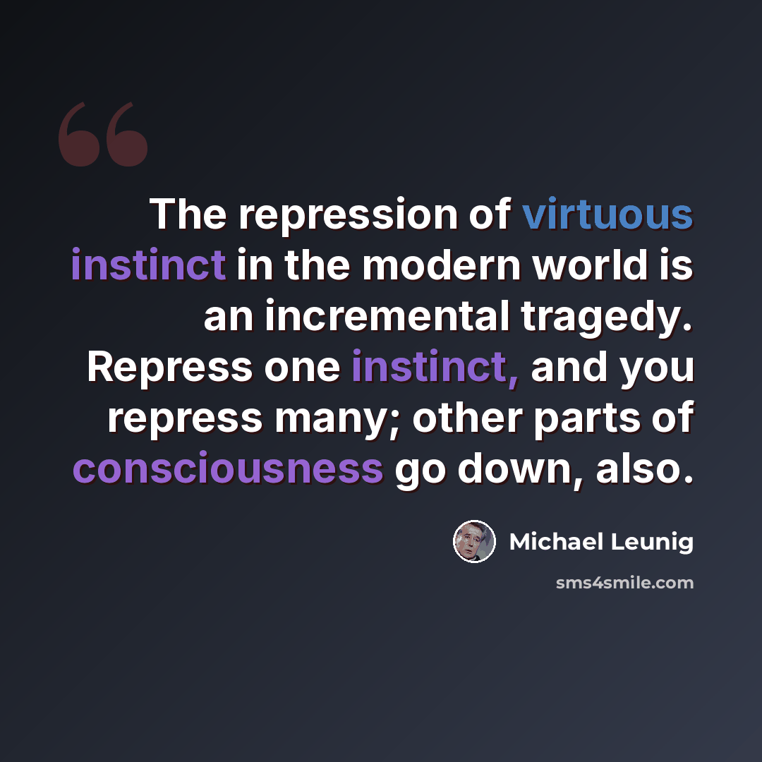 “The repression of virtuous instinct in the modern world is an incremental tragedy. Repress one instinct, and you repress many; other parts of consciousness go down, also.” quote by Michael Leunig