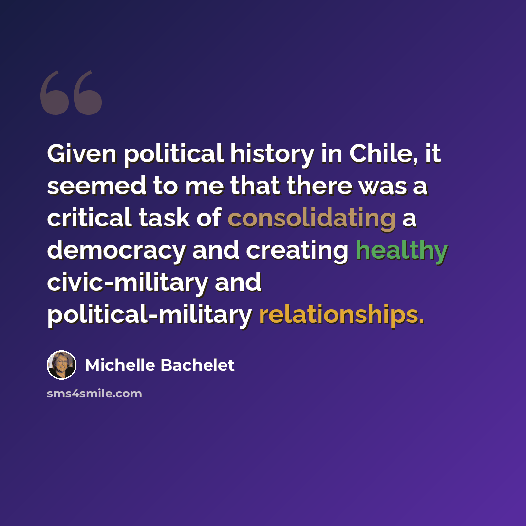 “Given political history in Chile, it seemed to me that there was a critical task of consolidating a democracy and creating healthy civic-military and political-military relationships.” quote by Michelle Bachelet