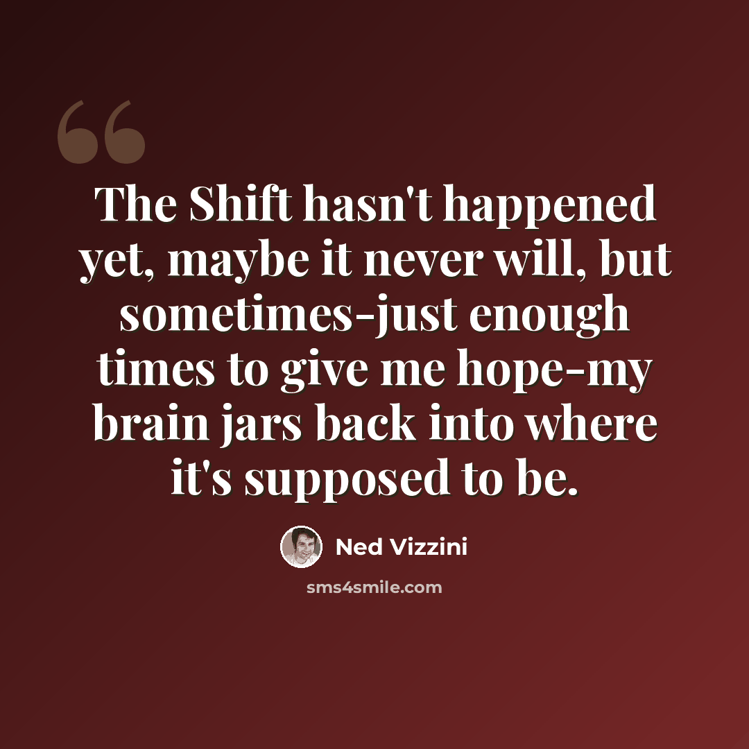 “The Shift hasn't happened yet, maybe it never will, but sometimes-just enough times to give me hope-my brain jars back into where it's supposed to be.” quote by Ned Vizzini