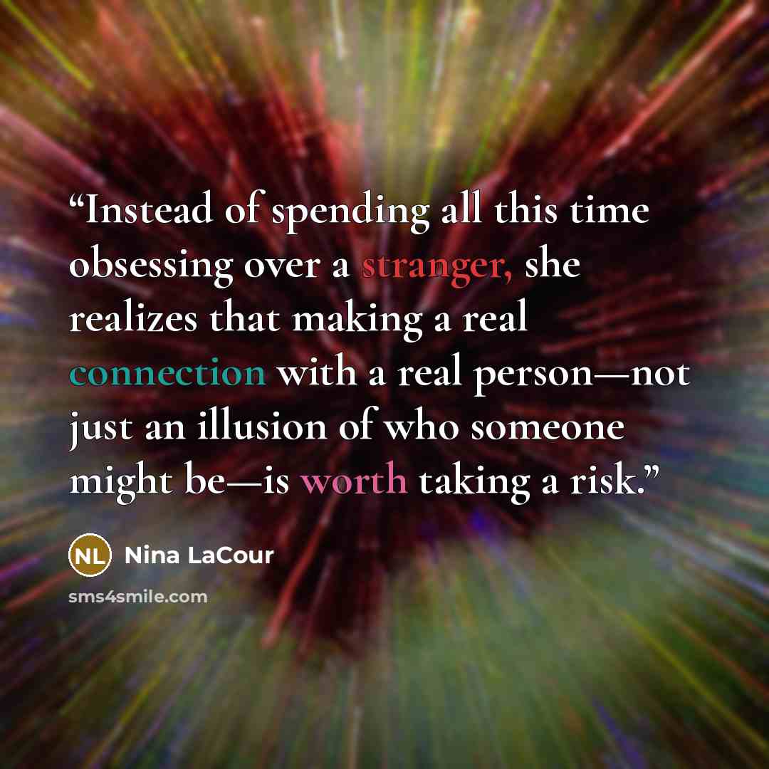 “Instead of spending all this time obsessing over a stranger, she realizes that making a real connection with a real person—not just an illusion of who someone might be—is worth taking a risk.” quote by Nina LaCour