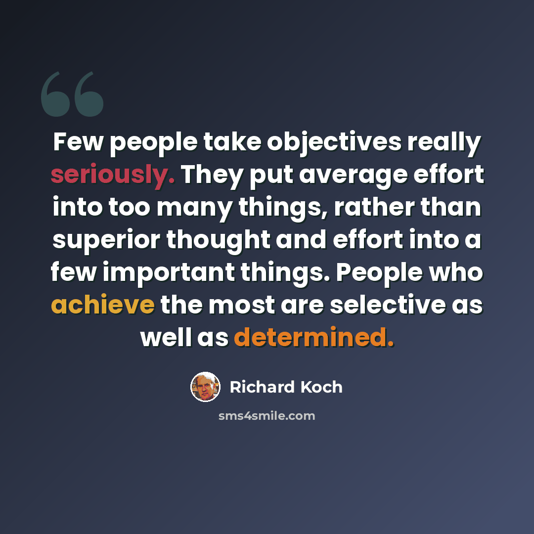 “Few people take objectives really seriously. They put average effort into too many things, rather than superior thought and effort into a few important things. People who achieve the most are selective as well as determined.” quote by Richard Koch